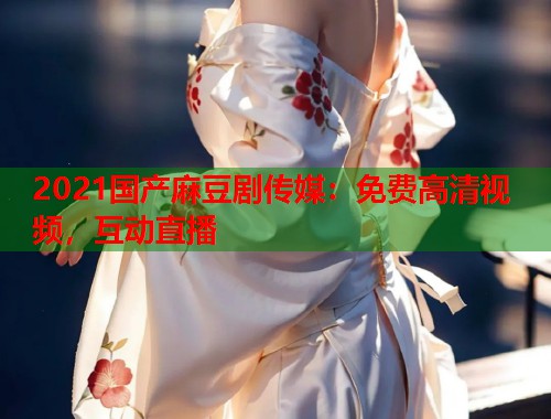 2021国产麻豆剧传媒：免费高清视频，互动直播  第1张