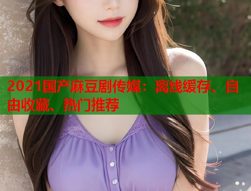 2021国产麻豆剧传媒：离线缓存、自由收藏、热门推荐  第1张