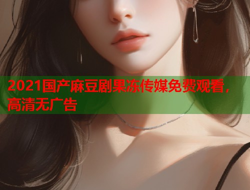 2021国产麻豆剧果冻传媒免费观看，高清无广告  第1张
