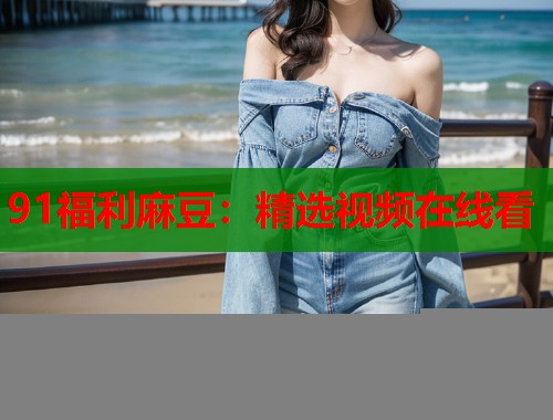 91福利麻豆：精选视频在线看  第2张