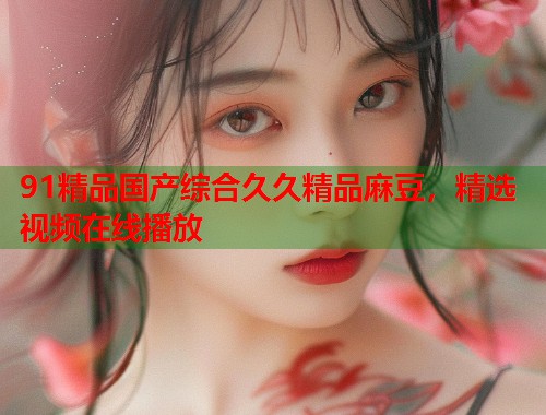 91精品国产综合久久精品麻豆，精选视频在线播放  第1张