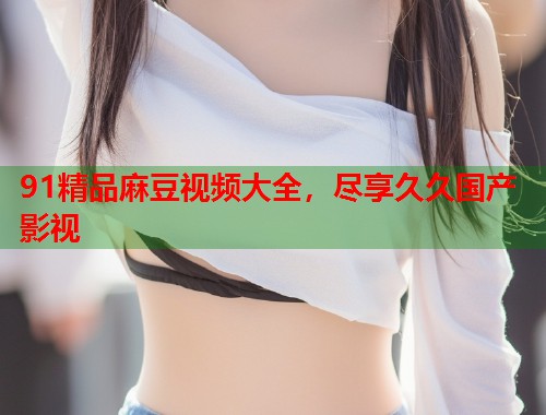 91精品麻豆视频大全，尽享久久国产影视  第1张