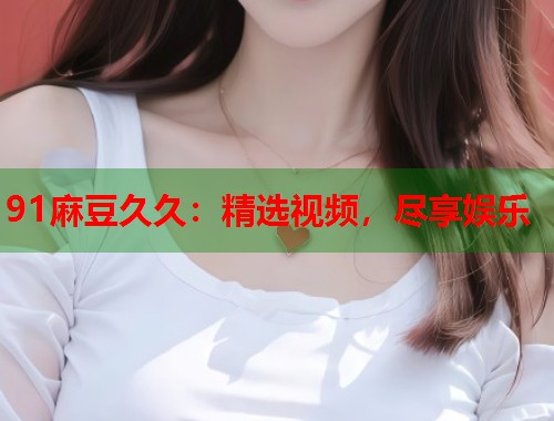 91麻豆久久：精选视频，尽享娱乐  第1张