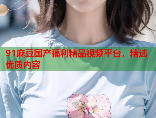 91麻豆国产福利精品视频平台，精选优质内容  第1张