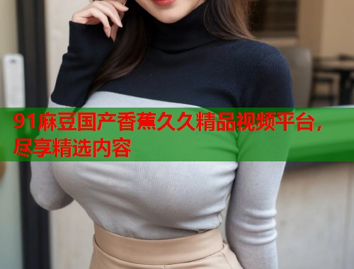 91麻豆国产香蕉久久精品视频平台，尽享精选内容  第1张