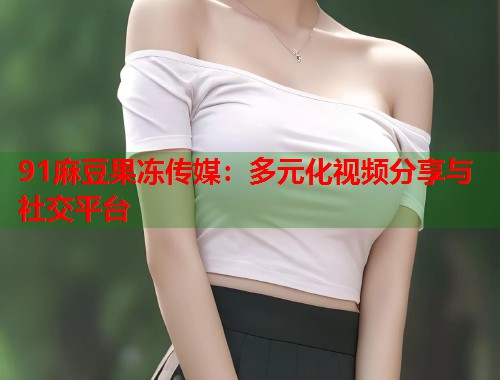 91麻豆果冻传媒：多元化视频分享与社交平台  第1张