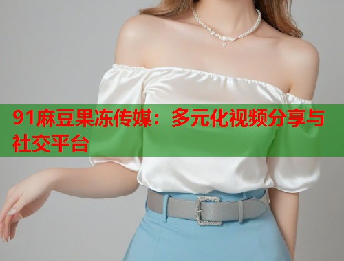 91麻豆果冻传媒：多元化视频分享与社交平台  第2张