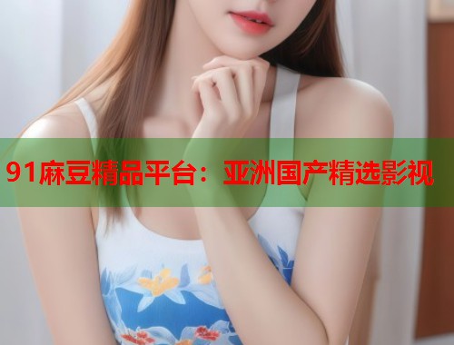 91麻豆精品平台：亚洲国产精选影视  第1张