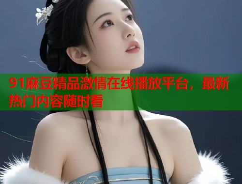91麻豆精品激情在线播放平台，最新热门内容随时看  第1张