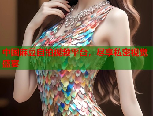 中国麻豆自拍视频平台，尽享私密视觉盛宴  第1张