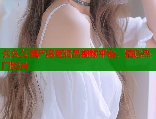 久久久国产麻豆精品视频平台，精选热门影片  第1张