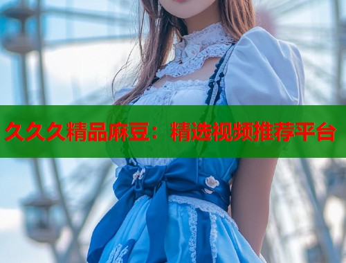 久久久精品麻豆：精选视频推荐平台  第1张