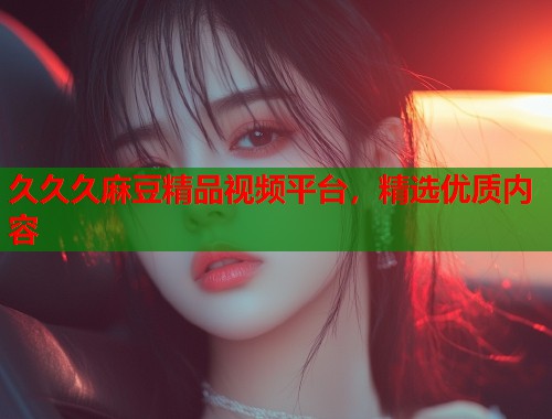 久久久麻豆精品视频平台，精选优质内容  第1张