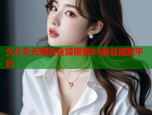 久久天天躁夜夜躁狠狠85麻豆视频平台  第1张