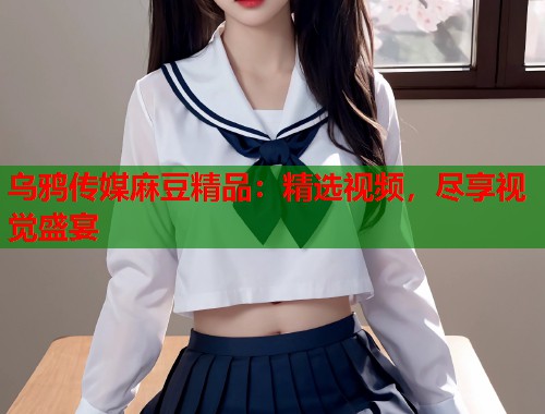 乌鸦传媒麻豆精品：精选视频，尽享视觉盛宴  第1张