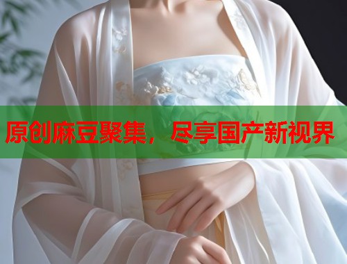 原创麻豆聚集，尽享国产新视界  第2张