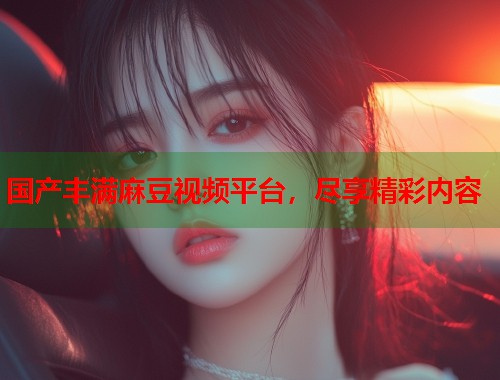 国产丰满麻豆视频平台，尽享精彩内容  第1张