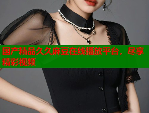 国产精品久久麻豆在线播放平台，尽享精彩视频  第1张