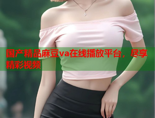 国产精品麻豆va在线播放平台，尽享精彩视频  第2张