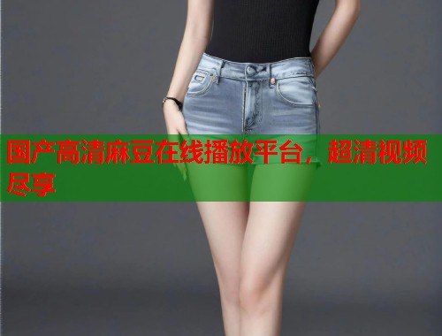 国产高清麻豆在线播放平台，超清视频尽享  第2张