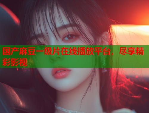 国产麻豆一级片在线播放平台，尽享精彩影视  第1张
