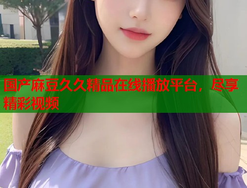 国产麻豆久久精品在线播放平台，尽享精彩视频  第1张