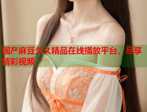 国产麻豆久久精品在线播放平台，尽享精彩视频  第2张