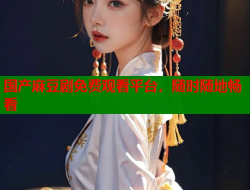 国产麻豆剧免费观看平台，随时随地畅看  第1张