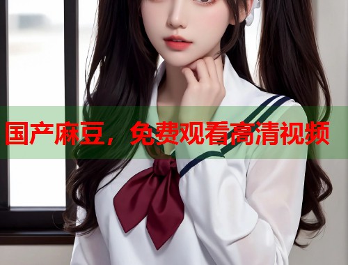 国产麻豆，免费观看高清视频  第1张