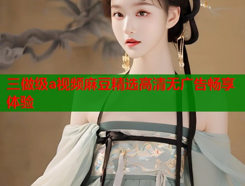 三做级a视频麻豆精选高清无广告畅享体验  第1张