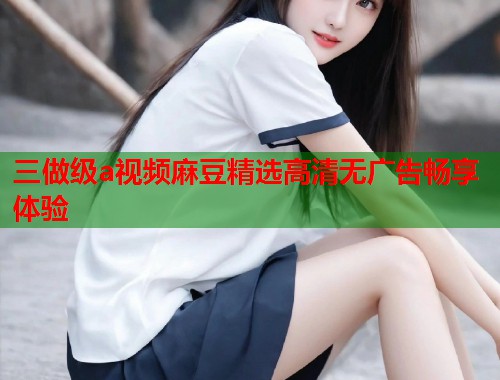 三做级a视频麻豆精选高清无广告畅享体验  第2张