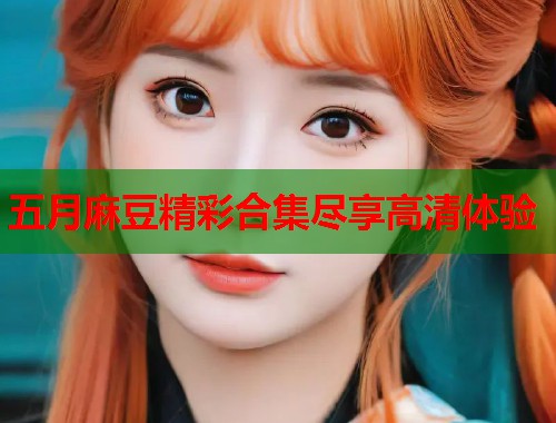五月麻豆精彩合集尽享高清体验  第1张