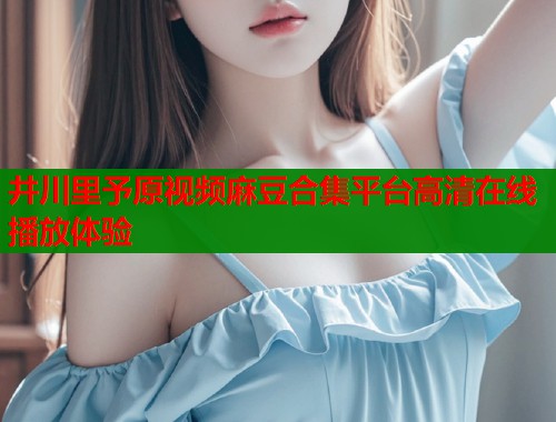 井川里予原视频麻豆合集平台高清在线播放体验  第1张