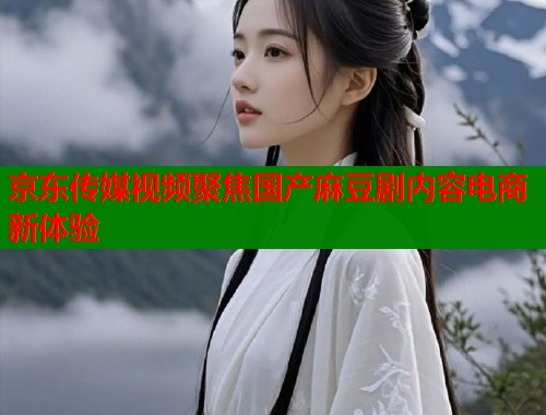 京东传媒视频聚焦国产麻豆剧内容电商新体验  第1张