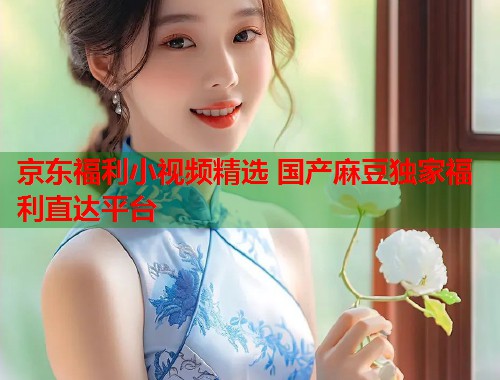京东福利小视频精选 国产麻豆独家福利直达平台  第1张