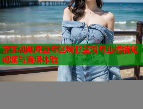 京东视频麻豆专区精彩呈现专业模特短视频与直播体验  第1张