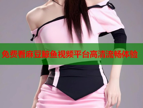 免费看麻豆鲸鱼视频平台高清流畅体验  第1张