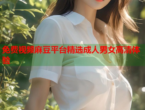 免费视频麻豆平台精选成人男女高清体验  第1张