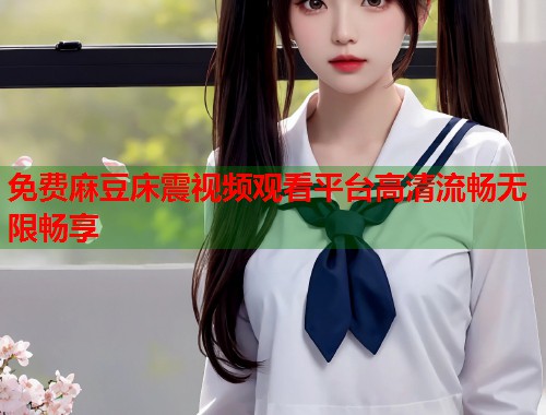免费麻豆床震视频观看平台高清流畅无限畅享  第1张