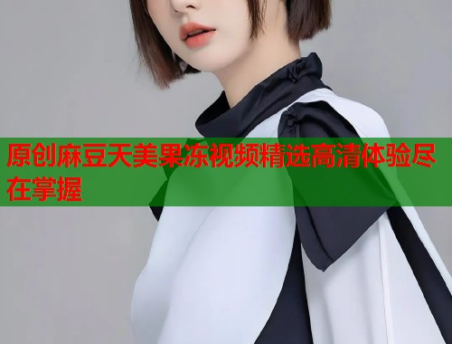 原创麻豆天美果冻视频精选高清体验尽在掌握  第1张
