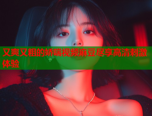 又爽又粗的娇喘视频麻豆尽享高清刺激体验  第1张