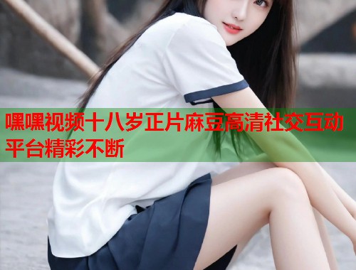 嘿嘿视频十八岁正片麻豆高清社交互动平台精彩不断  第1张