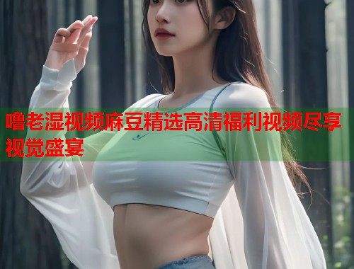 噜老湿视频麻豆精选高清福利视频尽享视觉盛宴  第1张