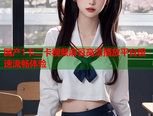 国产1卡二卡视频麻豆高清播放平台极速流畅体验  第1张