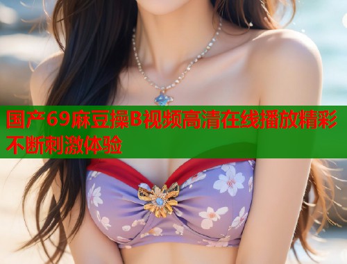 国产69麻豆操B视频高清在线播放精彩不断刺激体验  第1张