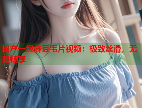 国产一级麻豆毛片视频：极致丝滑，无限畅享  第1张
