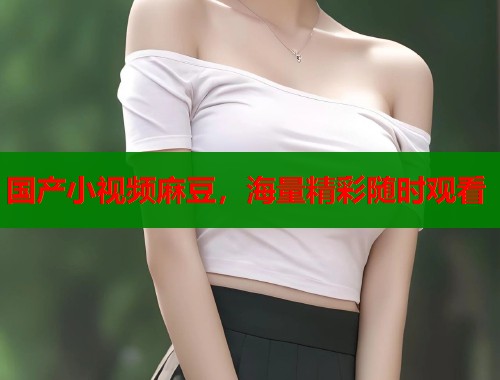 国产小视频麻豆，海量精彩随时观看  第1张