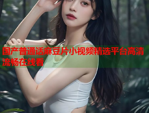 国产普通话麻豆片小视频精选平台高清流畅在线看  第1张