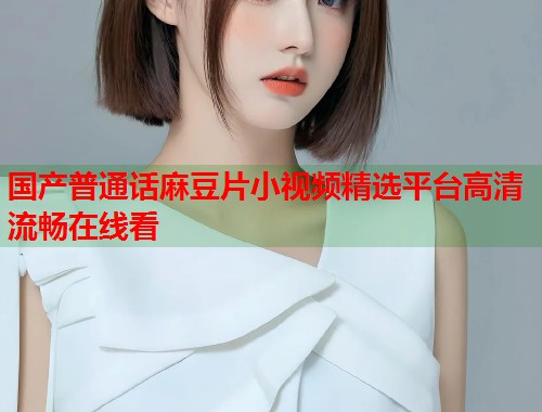 国产普通话麻豆片小视频精选平台高清流畅在线看  第2张
