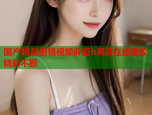 国产精品剧情视频麻豆h高清在线播放精彩不断  第1张